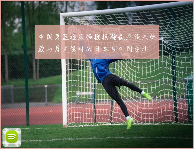 中国男篮迎来强援杨瀚森王俊杰林葳七月主场对决日本与中国台北