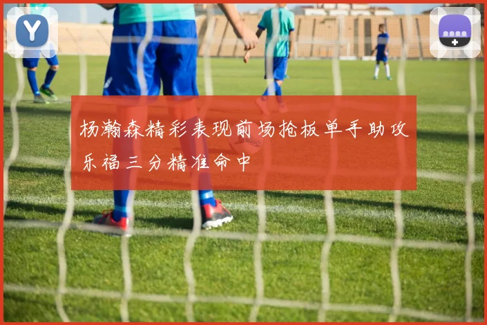 杨瀚森精彩表现前场抢板单手助攻乐福三分精准命中
