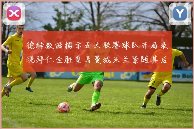 德转数据揭示五大联赛球队开局表现拜仁全胜皇马曼城米兰紧随其后