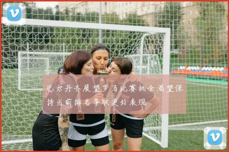 巴尔丹齐展望罗马比赛机会渴望保持当前排名争取更好表现