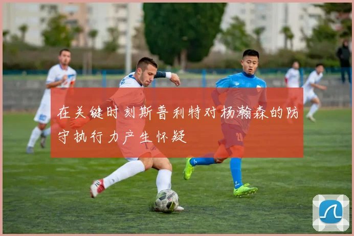 在关键时刻斯普利特对杨瀚森的防守执行力产生怀疑