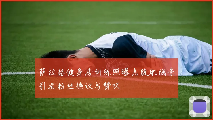 萨拉赫健身房训练照曝光腹肌线条引发粉丝热议与赞叹
