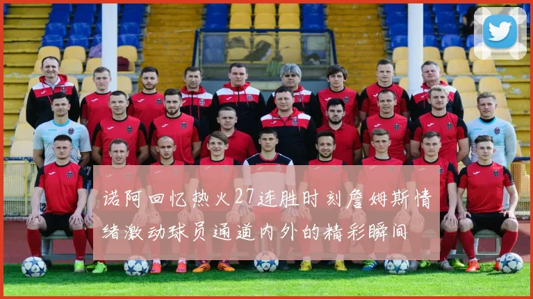 诺阿回忆热火27连胜时刻詹姆斯情绪激动球员通道内外的精彩瞬间