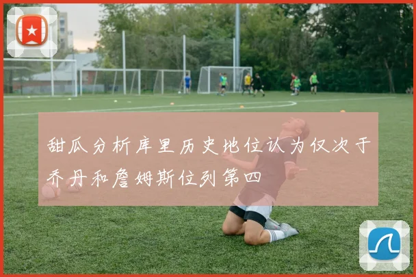 甜瓜分析库里历史地位认为仅次于乔丹和詹姆斯位列第四