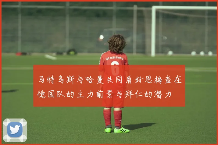 马特乌斯与哈曼共同看好恩梅查在德国队的主力前景与拜仁的潜力