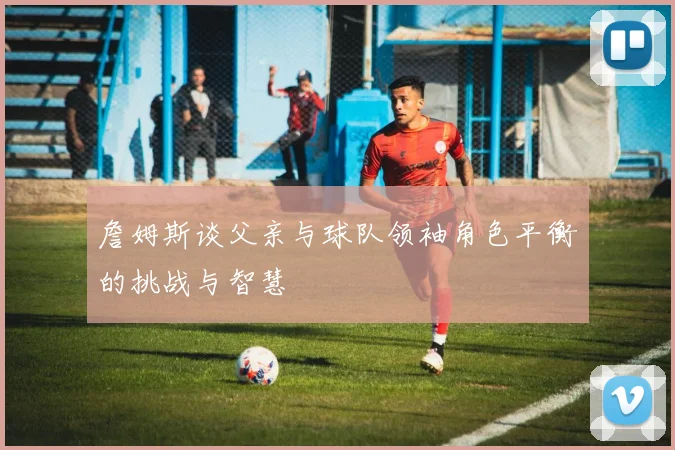 詹姆斯谈父亲与球队领袖角色平衡的挑战与智慧