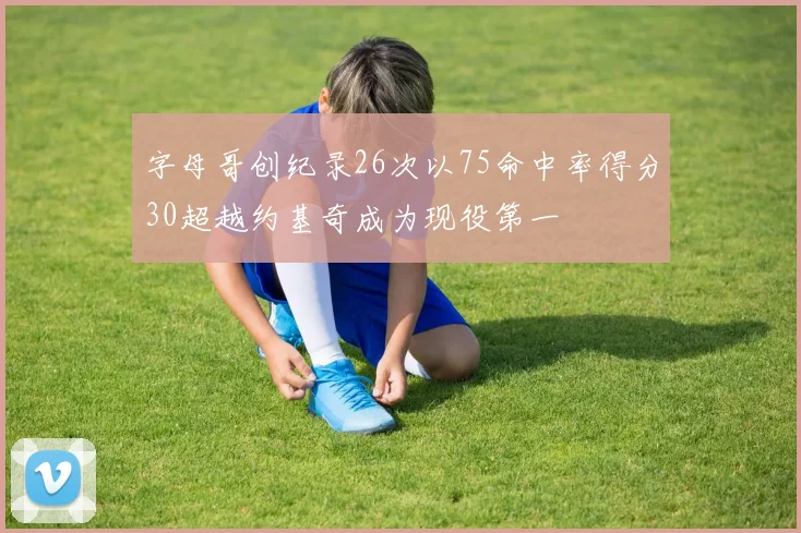 字母哥创纪录26次以75命中率得分30超越约基奇成为现役第一