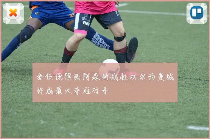 舍伍德预测阿森纳战胜切尔西曼城将成最大夺冠对手