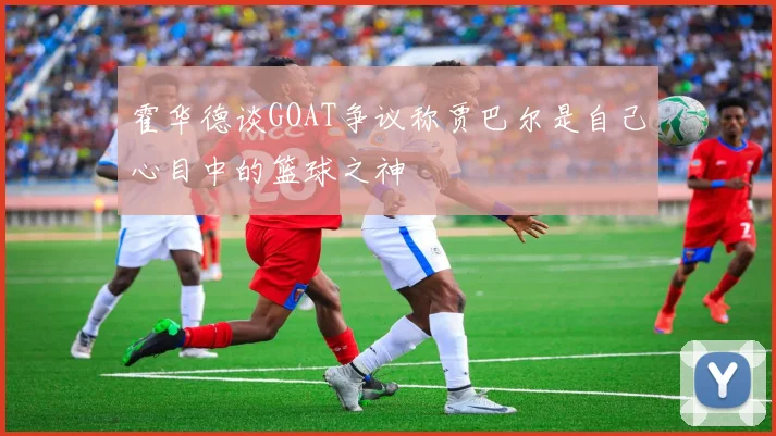 霍华德谈GOAT争议称贾巴尔是自己心目中的篮球之神
