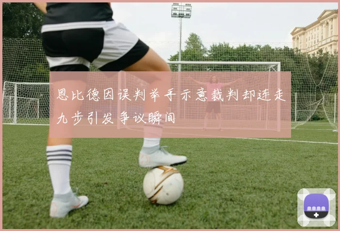 恩比德因误判举手示意裁判却连走九步引发争议瞬间