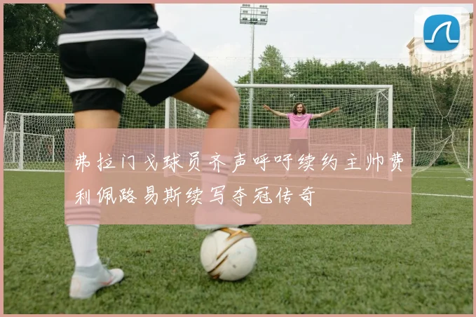 弗拉门戈球员齐声呼吁续约主帅费利佩路易斯续写夺冠传奇