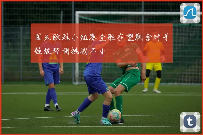 国米欧冠小组赛全胜在望剩余对手强敌环伺挑战不小