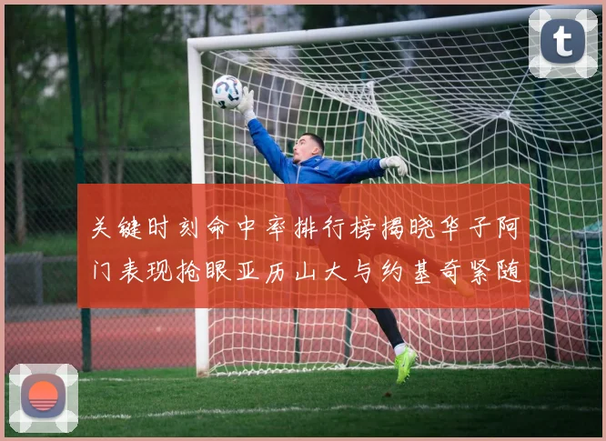 关键时刻命中率排行榜揭晓华子阿门表现抢眼亚历山大与约基奇紧随其后