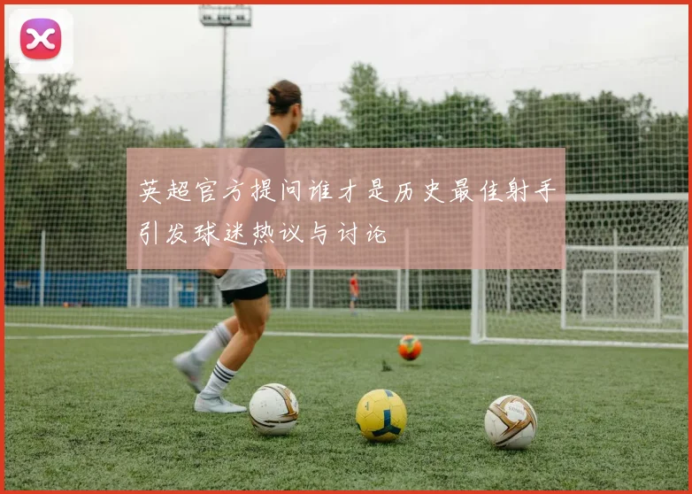 英超官方提问谁才是历史最佳射手引发球迷热议与讨论