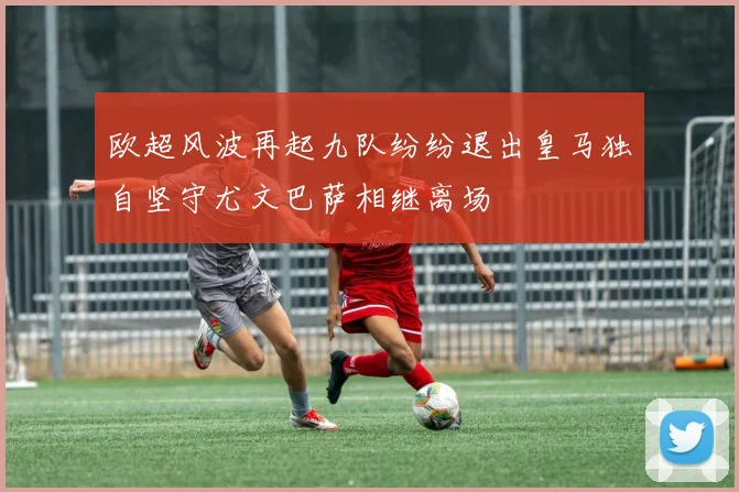 欧超风波再起九队纷纷退出皇马独自坚守尤文巴萨相继离场