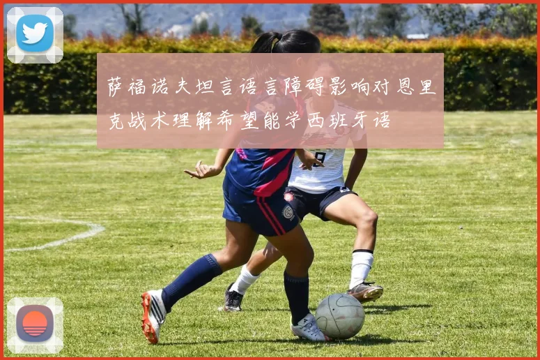 萨福诺夫坦言语言障碍影响对恩里克战术理解希望能学西班牙语