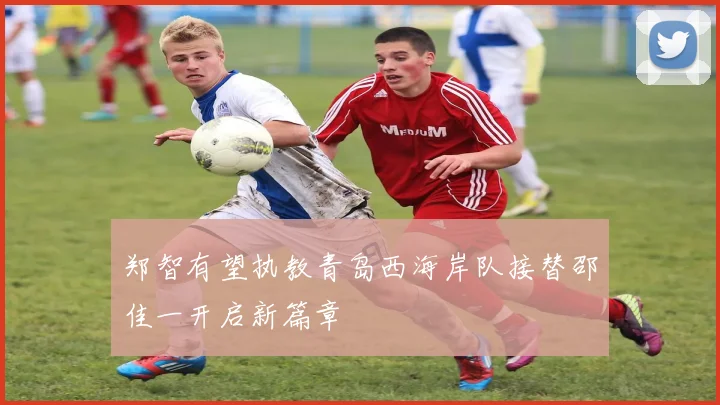 郑智有望执教青岛西海岸队接替邵佳一开启新篇章
