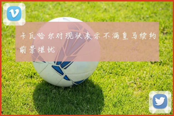卡瓦哈尔对现状表示不满皇马续约前景堪忧