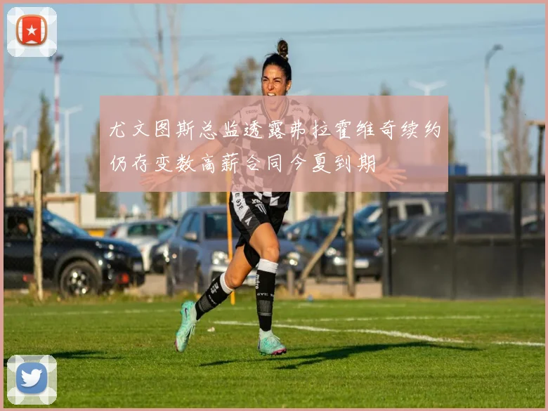 尤文图斯总监透露弗拉霍维奇续约仍存变数高薪合同今夏到期