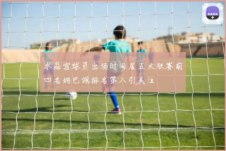 水晶宫球员出场时间居五大联赛前四名姆巴佩排名第八引关注