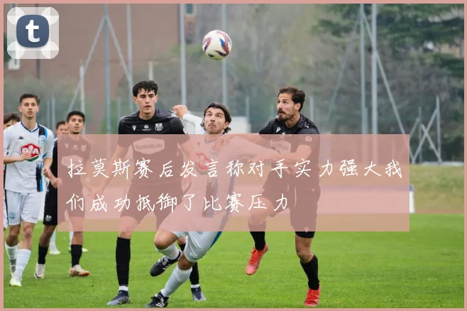 拉莫斯赛后发言称对手实力强大我们成功抵御了比赛压力