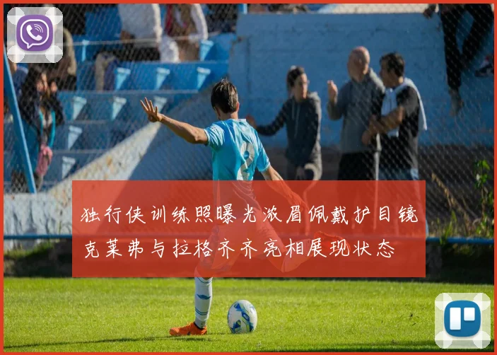 独行侠训练照曝光浓眉佩戴护目镜克莱弗与拉格齐齐亮相展现状态