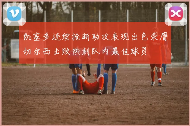 凯塞多连续抢断助攻表现出色荣膺切尔西击败热刺队内最佳球员