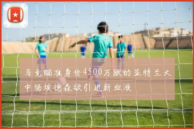 马竞瞄准身价4500万欧的亚特兰大中场埃德森欲引进新血液