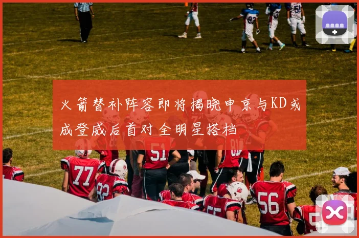 火箭替补阵容即将揭晓申京与KD或成登威后首对全明星搭档