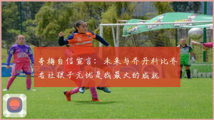 夸梅自信宣言：未来与乔丹科比齐名让孩子无忧是我最大的成就