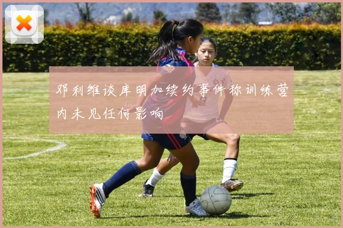邓利维谈库明加续约事件称训练营内未见任何影响