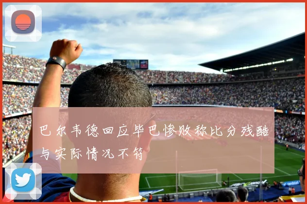 巴尔韦德回应毕巴惨败称比分残酷与实际情况不符