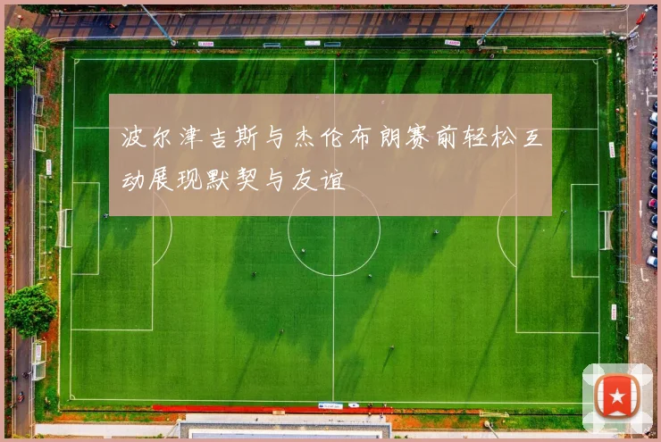波尔津吉斯与杰伦布朗赛前轻松互动展现默契与友谊